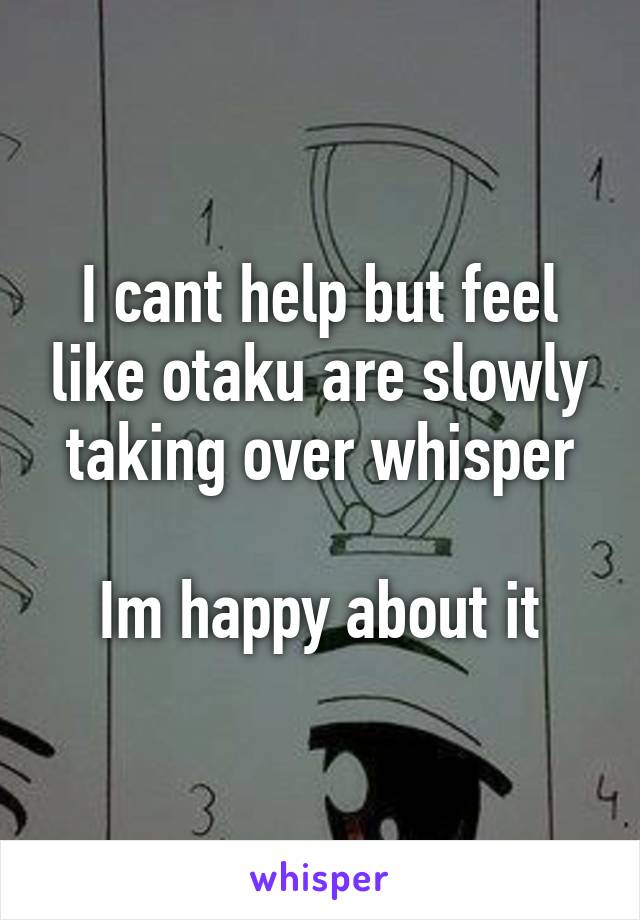 I cant help but feel like otaku are slowly taking over whisper

Im happy about it