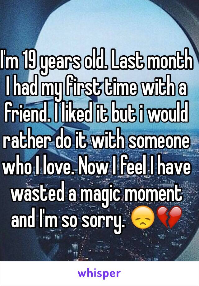 I'm 19 years old. Last month I had my first time with a friend. I liked it but i would rather do it with someone who I love. Now I feel I have wasted a magic moment and I'm so sorry. 😞💔