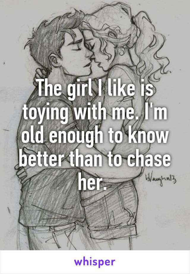 The girl I like is toying with me. I'm old enough to know better than to chase her. 