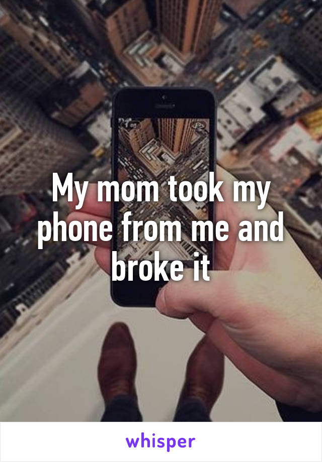 My mom took my phone from me and broke it