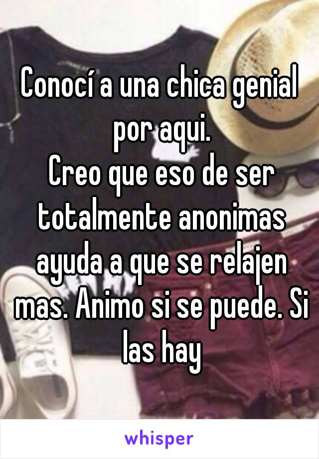 Conocí a una chica genial por aqui.
 Creo que eso de ser totalmente anonimas ayuda a que se relajen mas. Animo si se puede. Si las hay
