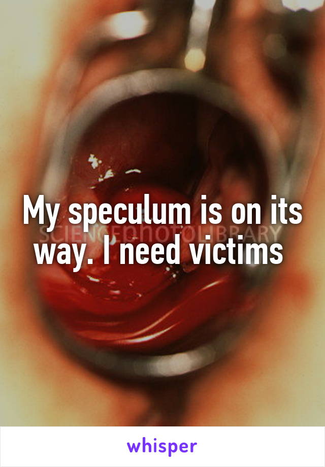 My speculum is on its way. I need victims 