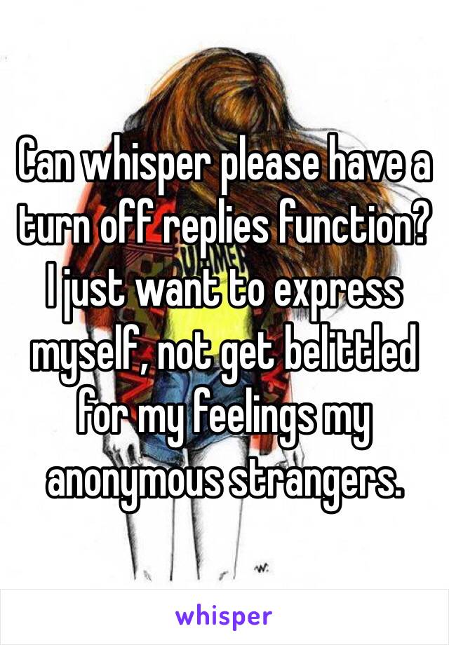 Can whisper please have a turn off replies function? I just want to express myself, not get belittled for my feelings my anonymous strangers.