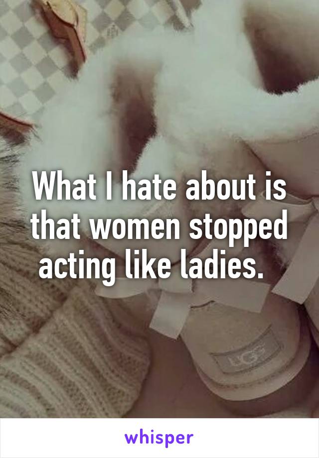 What I hate about is that women stopped acting like ladies.  