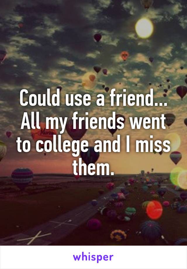 Could use a friend... All my friends went to college and I miss them.