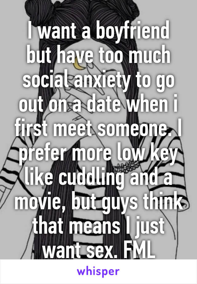 I want a boyfriend but have too much social anxiety to go out on a date when i first meet someone. I prefer more low key like cuddling and a movie, but guys think that means I just want sex. FML