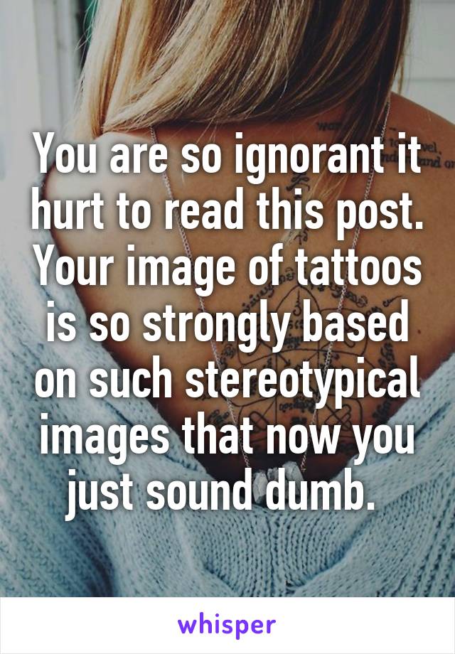 You are so ignorant it hurt to read this post. Your image of tattoos is so strongly based on such stereotypical images that now you just sound dumb. 