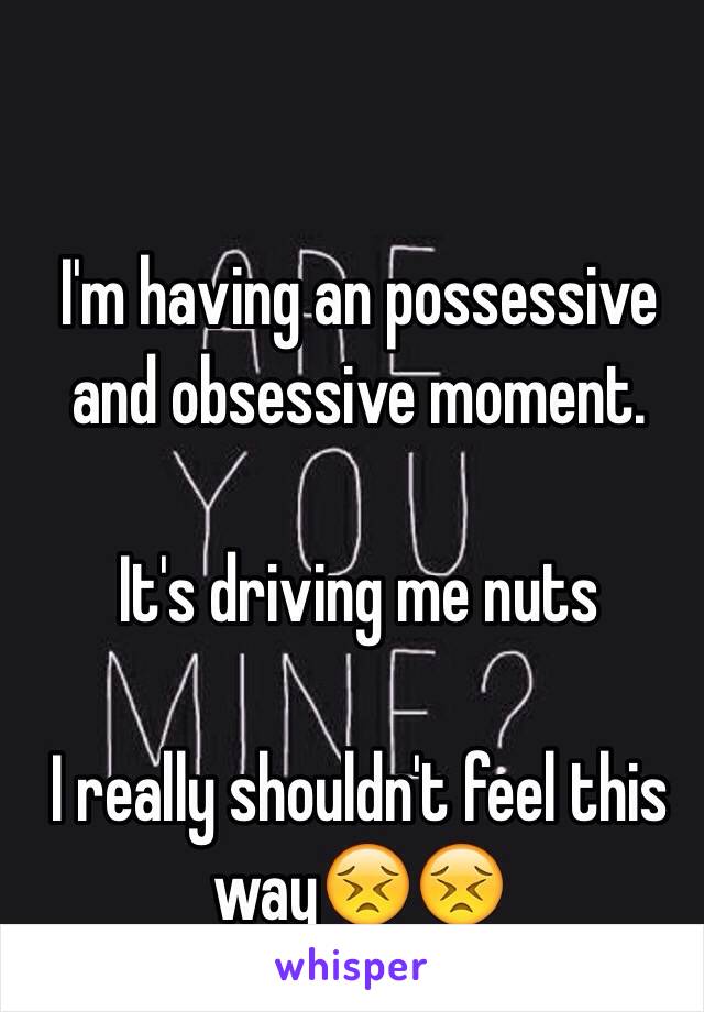 I'm having an possessive and obsessive moment. 

It's driving me nuts 

I really shouldn't feel this way😣😣