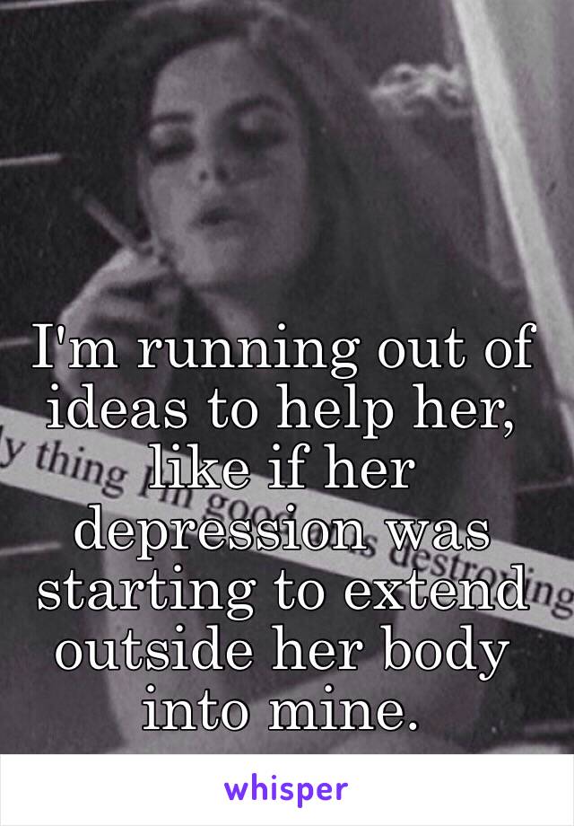 I'm running out of ideas to help her, like if her depression was starting to extend outside her body into mine.