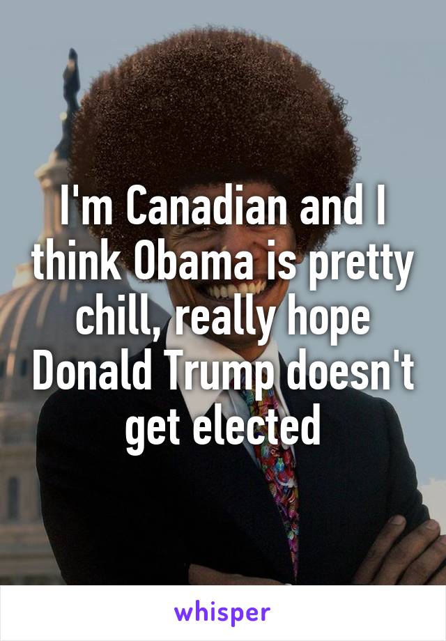 I'm Canadian and I think Obama is pretty chill, really hope Donald Trump doesn't get elected