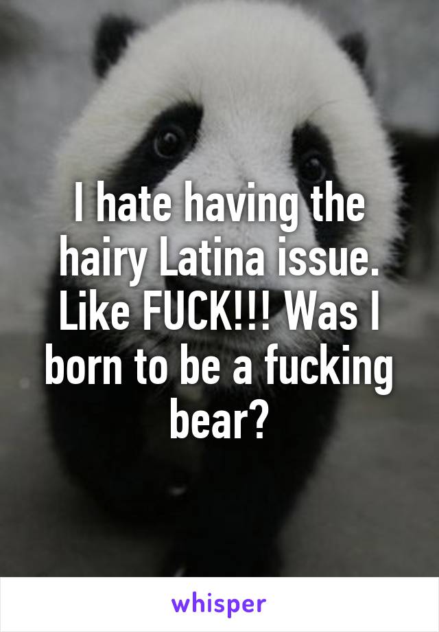 I hate having the hairy Latina issue. Like FUCK!!! Was I born to be a fucking bear?