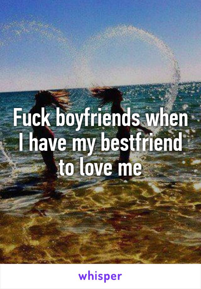 Fuck boyfriends when I have my bestfriend to love me