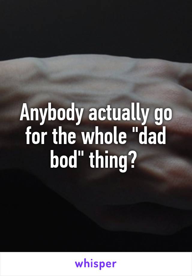 Anybody actually go for the whole "dad bod" thing? 