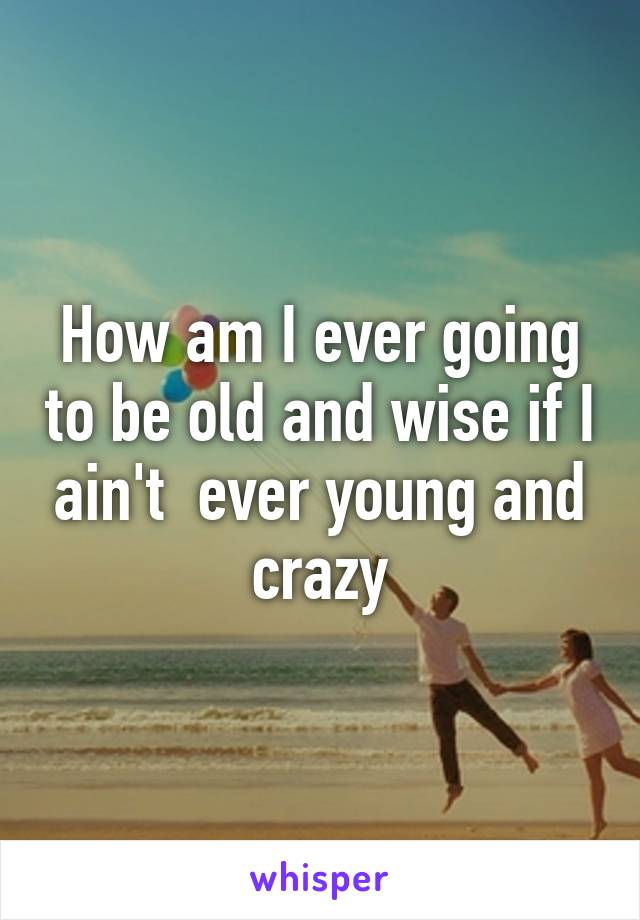 How am I ever going to be old and wise if I ain't  ever young and crazy