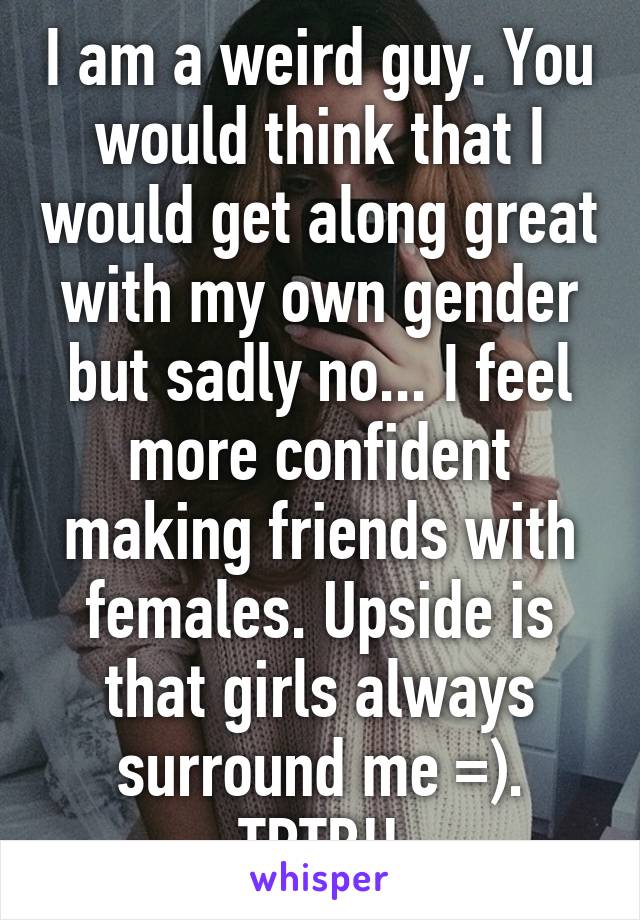 I am a weird guy. You would think that I would get along great with my own gender but sadly no... I feel more confident making friends with females. Upside is that girls always surround me =). TRTB!!