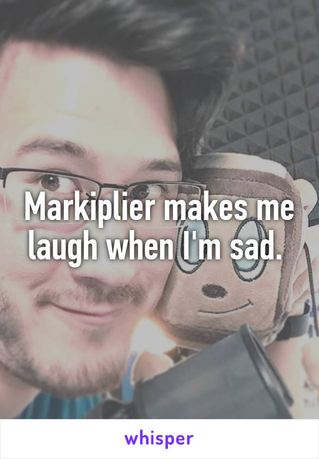 Markiplier makes me laugh when I'm sad. 