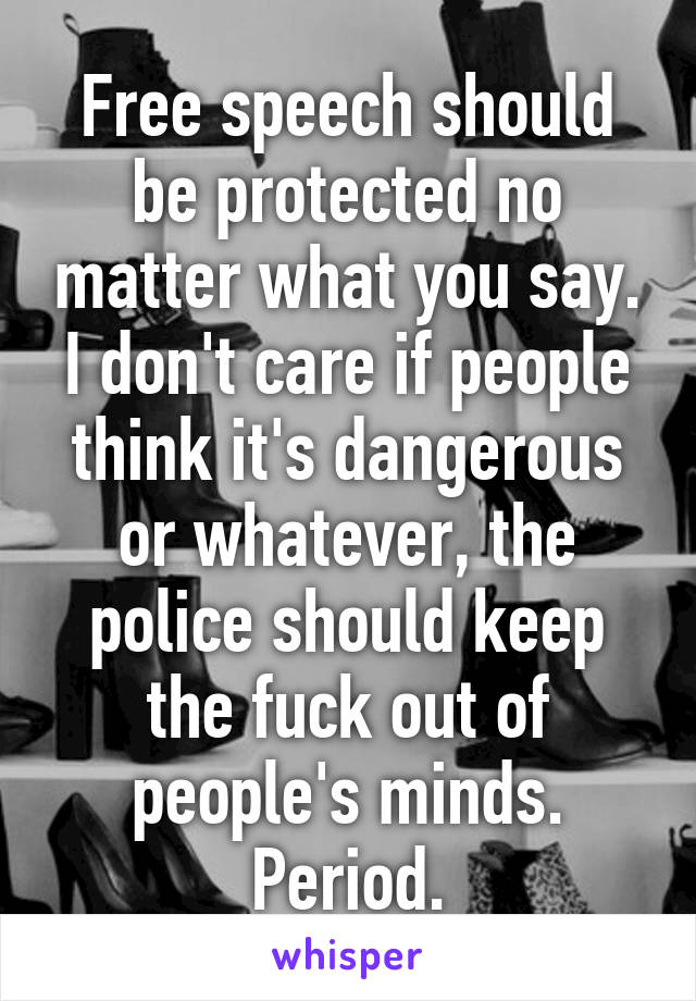 Free speech should be protected no matter what you say. I don't care if people think it's dangerous or whatever, the police should keep the fuck out of people's minds. Period.