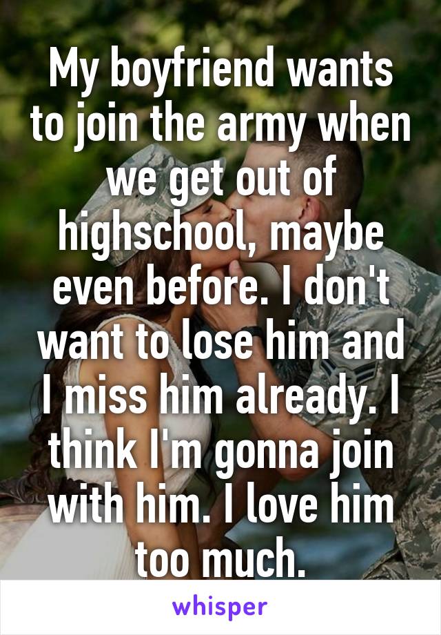 My boyfriend wants to join the army when we get out of highschool, maybe even before. I don't want to lose him and I miss him already. I think I'm gonna join with him. I love him too much.