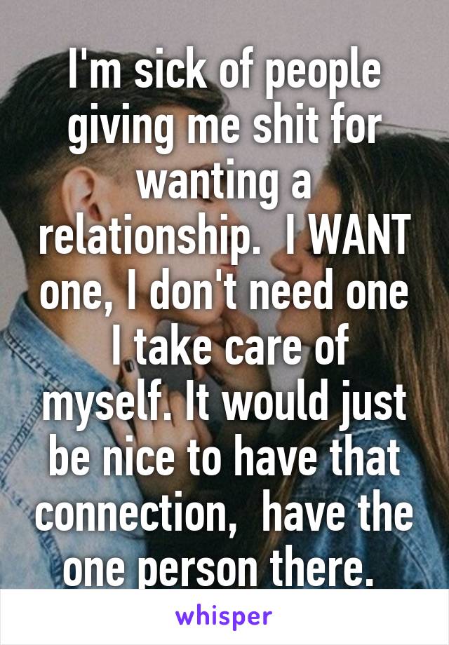 I'm sick of people giving me shit for wanting a relationship.  I WANT one, I don't need one
 I take care of myself. It would just be nice to have that connection,  have the one person there. 