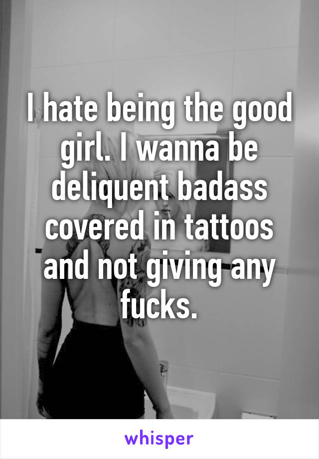 I hate being the good girl. I wanna be deliquent badass covered in tattoos and not giving any fucks.
