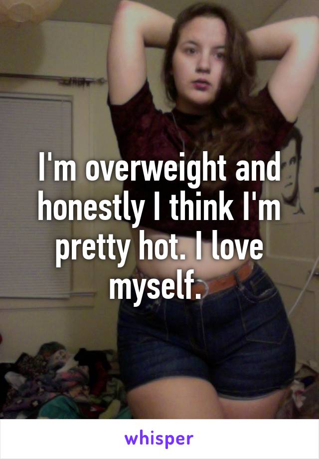 I'm overweight and honestly I think I'm pretty hot. I love myself. 