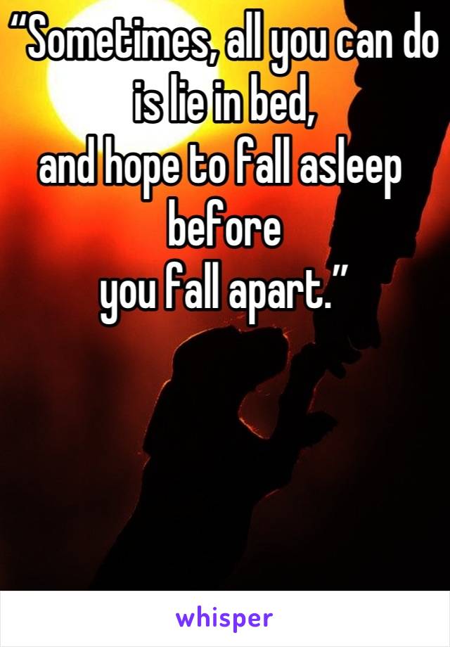 “Sometimes,  all you can do 
is lie in bed, 
and hope  to fall asleep  before
 you fall apart.”