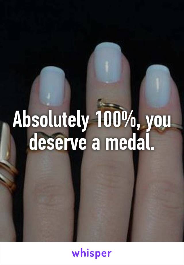 Absolutely 100%, you deserve a medal.