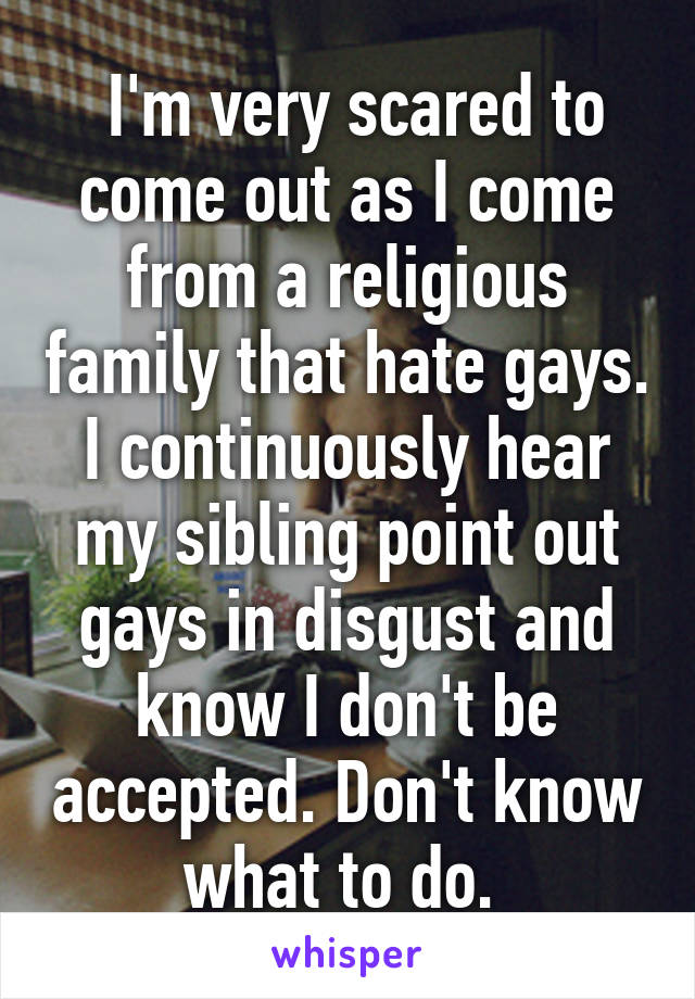  I'm very scared to come out as I come from a religious family that hate gays. I continuously hear my sibling point out gays in disgust and know I don't be accepted. Don't know what to do. 