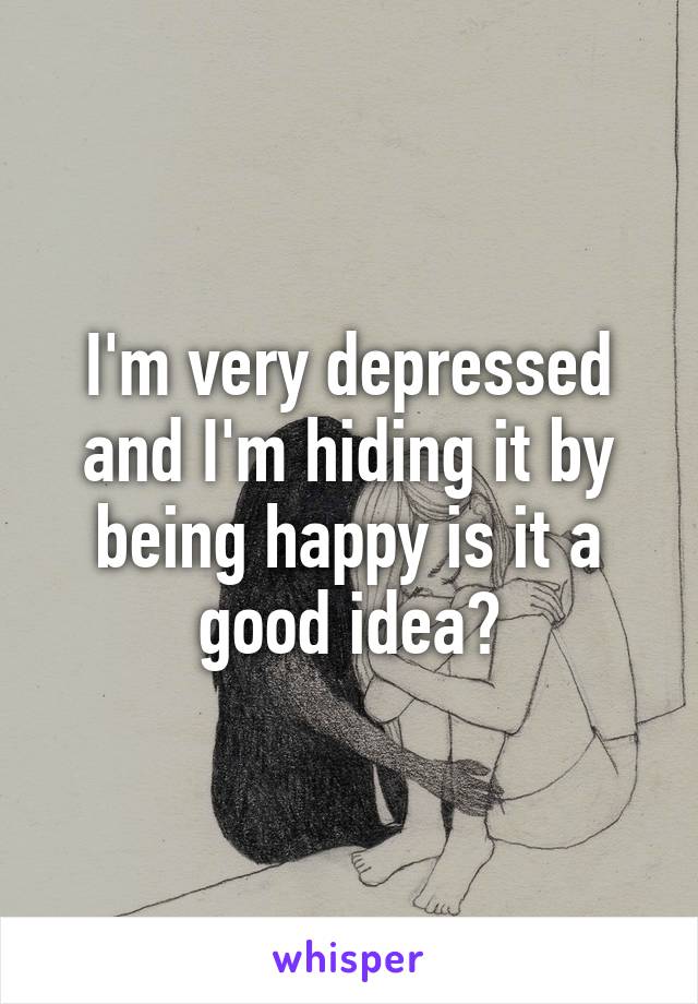 I'm very depressed and I'm hiding it by being happy is it a good idea?