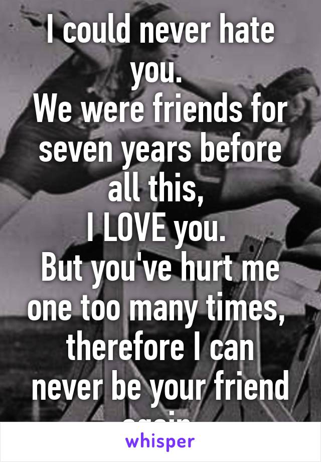 I could never hate you. 
We were friends for seven years before all this, 
I LOVE you. 
But you've hurt me one too many times, 
therefore I can never be your friend again.