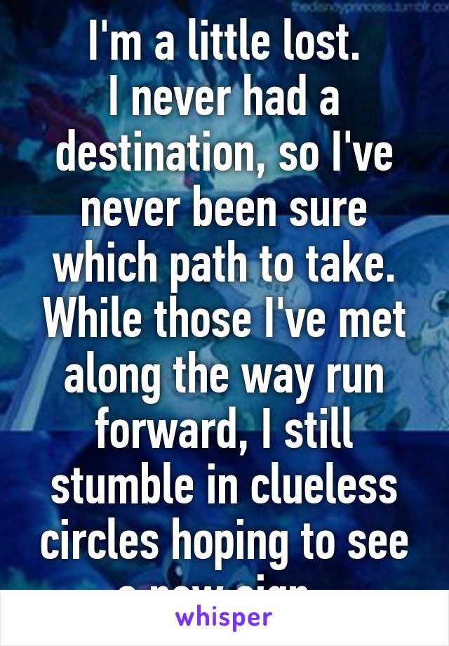 I'm a little lost.
I never had a destination, so I've never been sure which path to take. While those I've met along the way run forward, I still stumble in clueless circles hoping to see a new sign. 