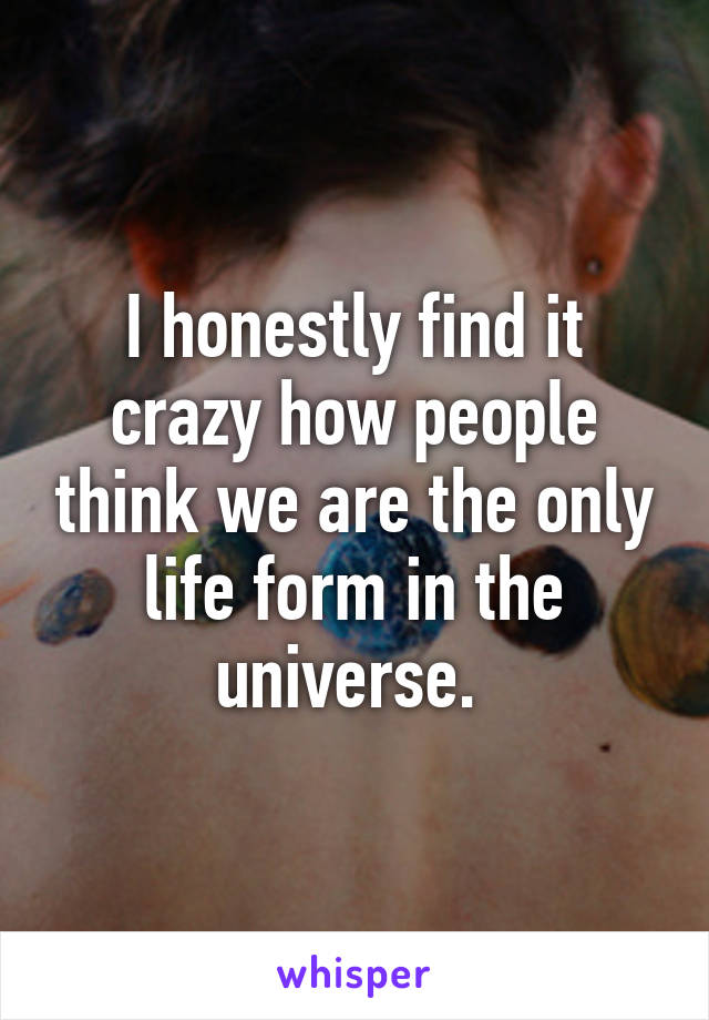 I honestly find it crazy how people think we are the only life form in the universe. 