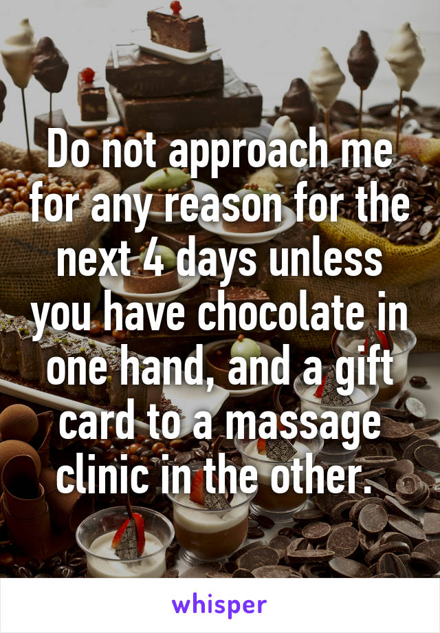 Do not approach me for any reason for the next 4 days unless you have chocolate in one hand, and a gift card to a massage clinic in the other. 