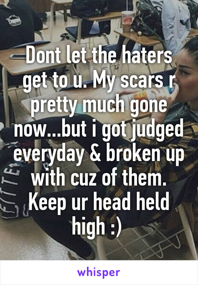 Dont let the haters get to u. My scars r pretty much gone now...but i got judged everyday & broken up with cuz of them. Keep ur head held high :) 