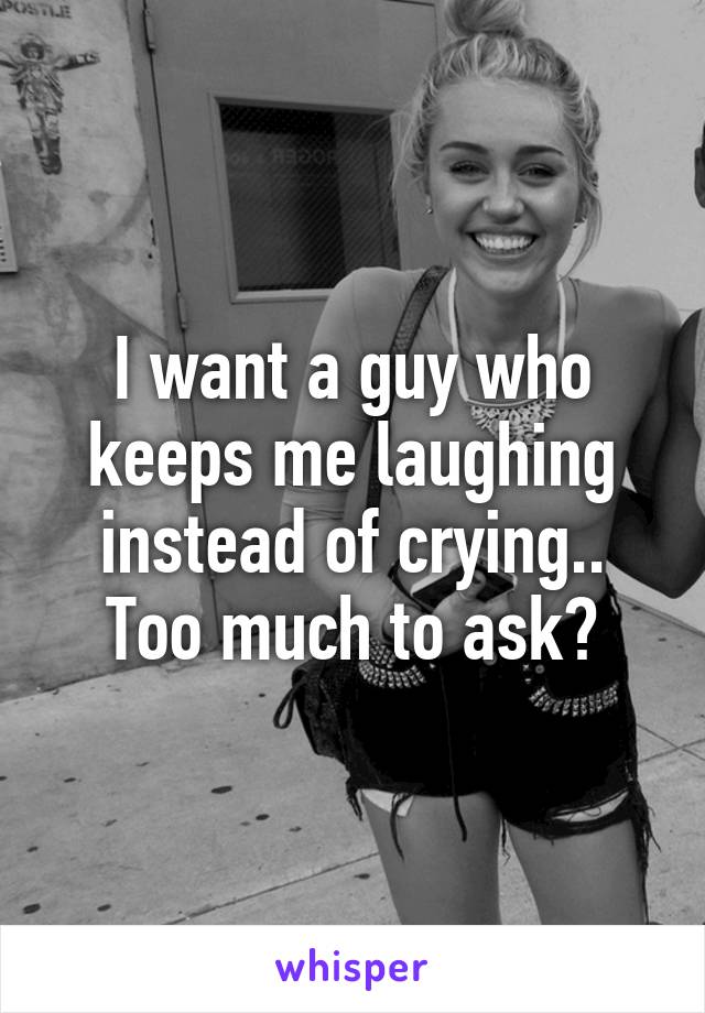 I want a guy who keeps me laughing instead of crying.. Too much to ask?