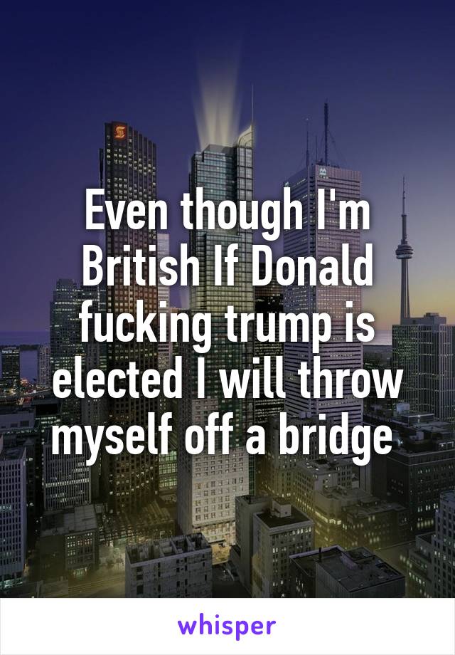 Even though I'm British If Donald fucking trump is elected I will throw myself off a bridge 