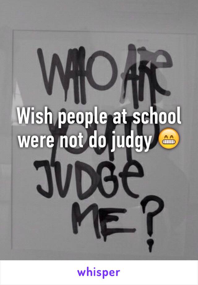 Wish people at school were not do judgy 😁