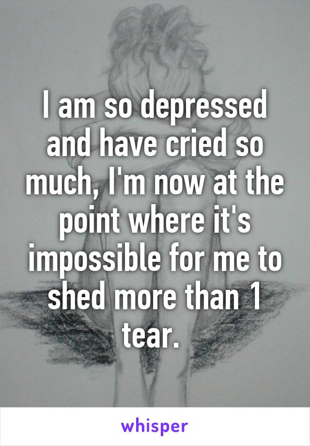 I am so depressed and have cried so much, I'm now at the point where it's impossible for me to shed more than 1 tear. 