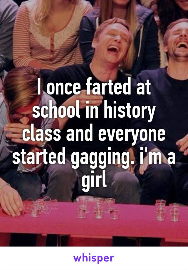 I once farted at school in history class and everyone started gagging. i'm a girl