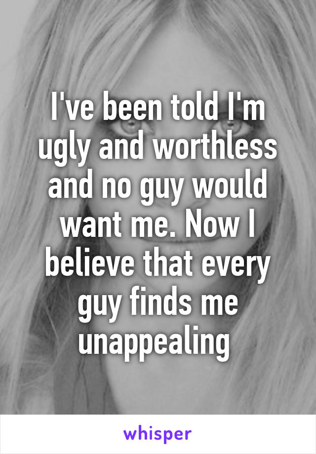 I've been told I'm ugly and worthless and no guy would want me. Now I believe that every guy finds me unappealing 