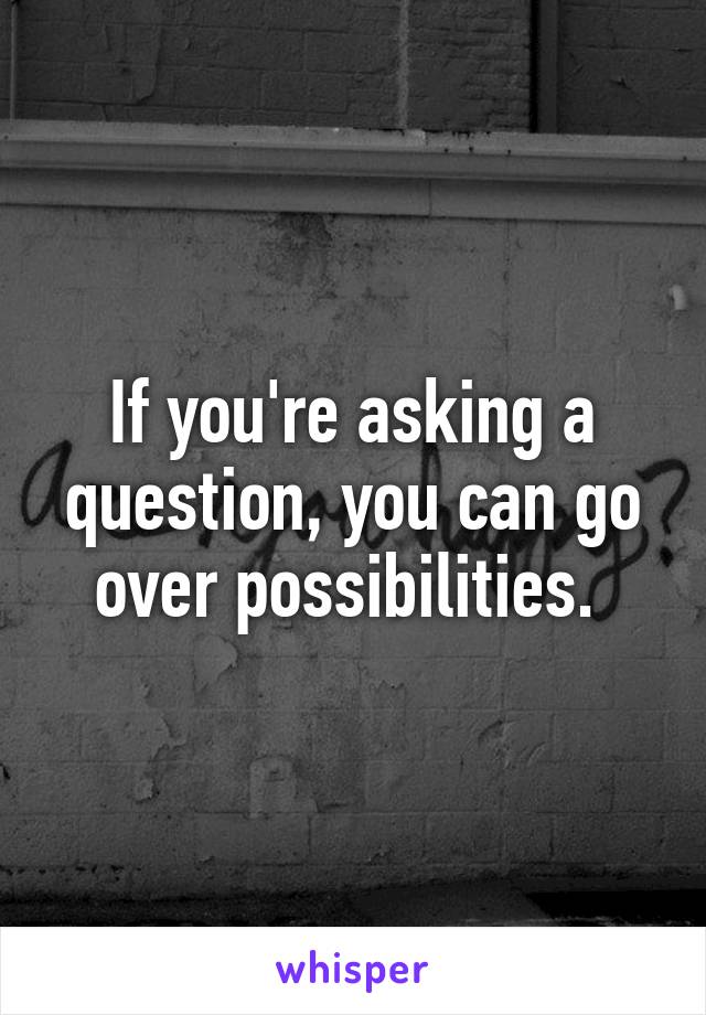 If you're asking a question, you can go over possibilities. 