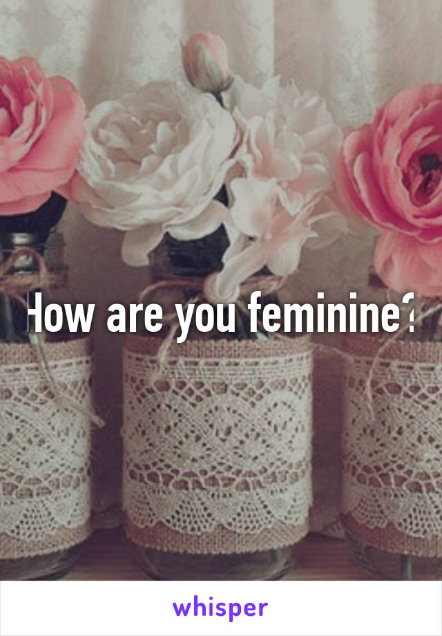 How are you feminine?