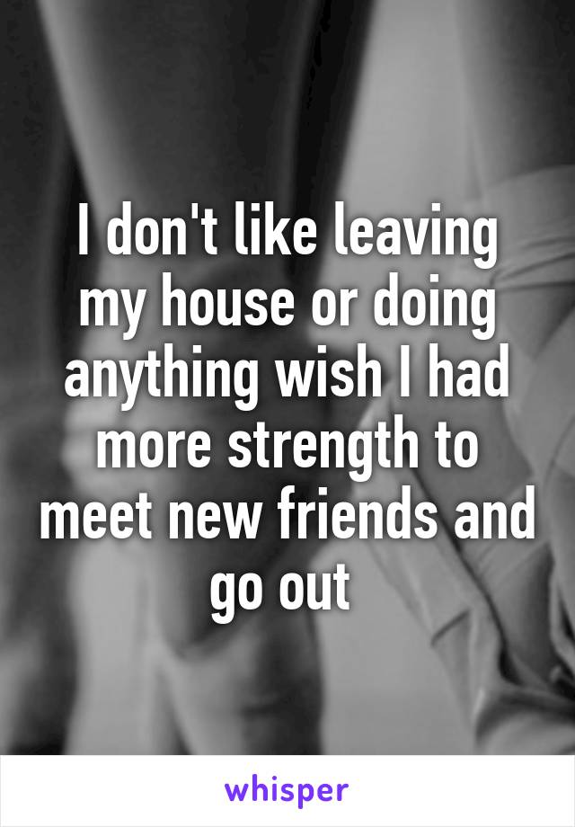 I don't like leaving my house or doing anything wish I had more strength to meet new friends and go out 