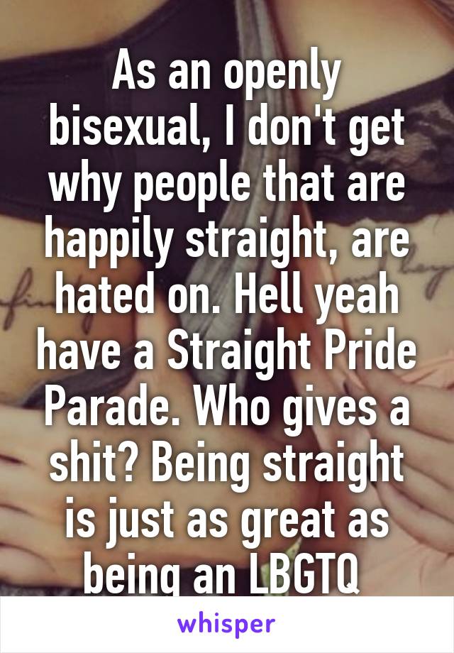 As an openly bisexual, I don't get why people that are happily straight, are hated on. Hell yeah have a Straight Pride Parade. Who gives a shit? Being straight is just as great as being an LBGTQ 