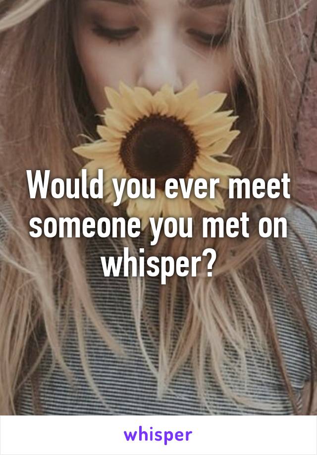 Would you ever meet someone you met on whisper?