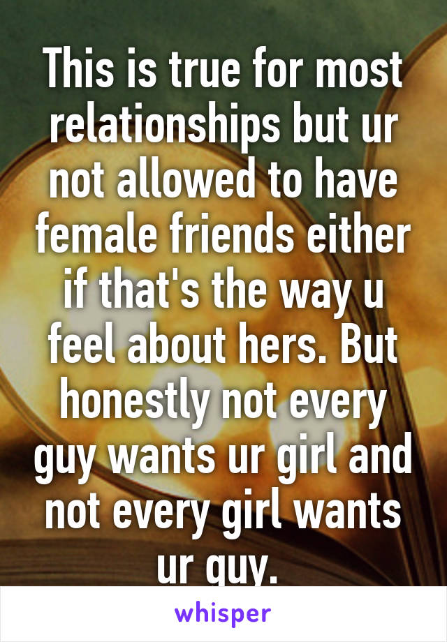 This is true for most relationships but ur not allowed to have female friends either if that's the way u feel about hers. But honestly not every guy wants ur girl and not every girl wants ur guy. 