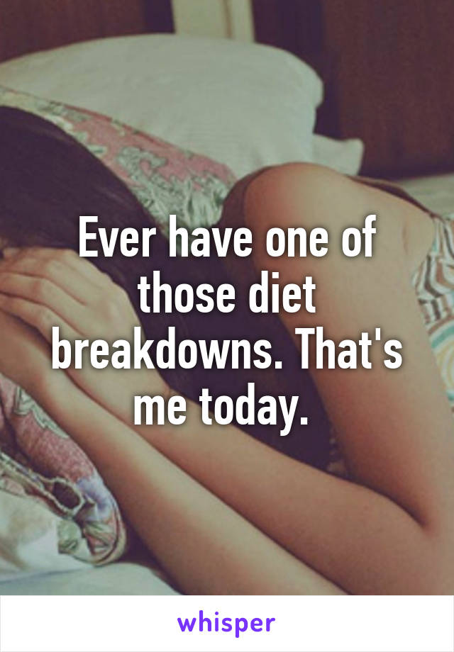 Ever have one of those diet breakdowns. That's me today. 