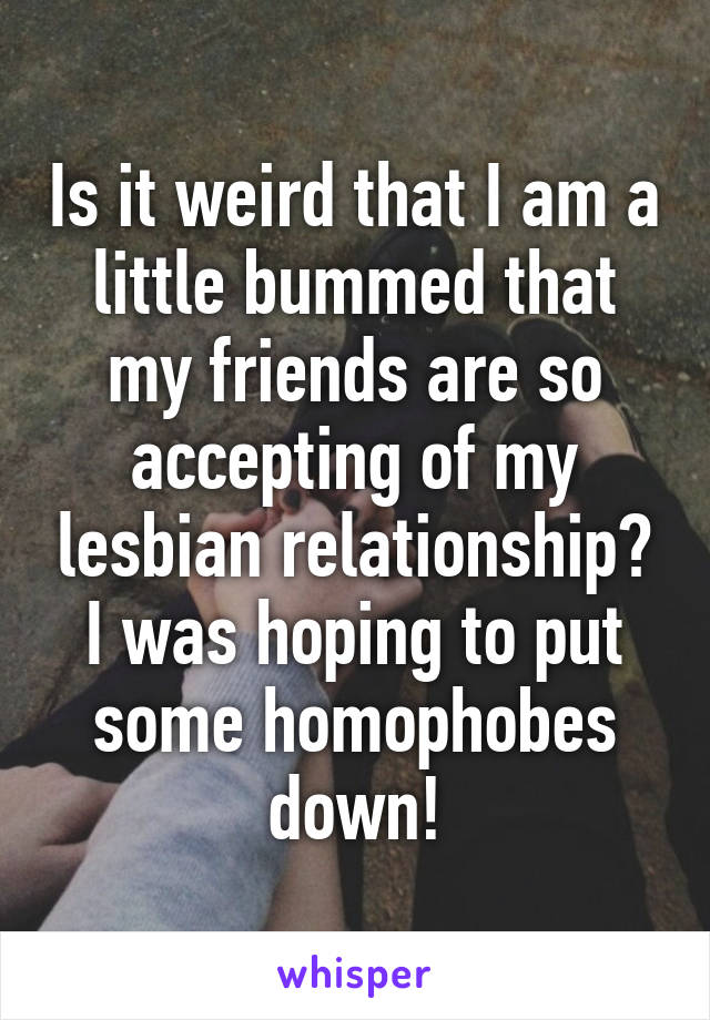 Is it weird that I am a little bummed that my friends are so accepting of my lesbian relationship? I was hoping to put some homophobes down!