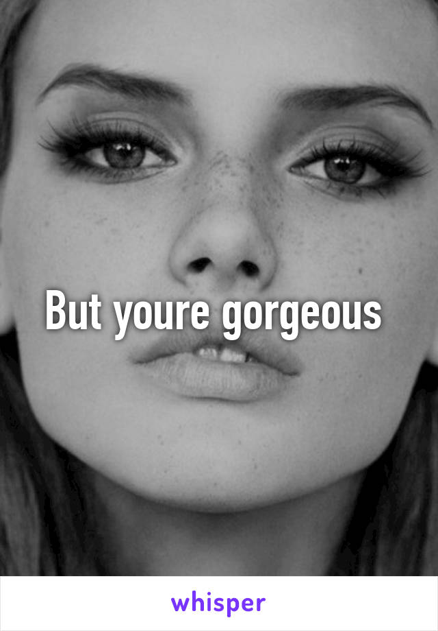 But youre gorgeous 