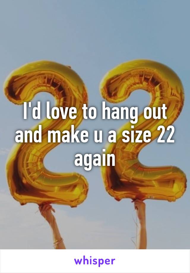 I'd love to hang out and make u a size 22 again